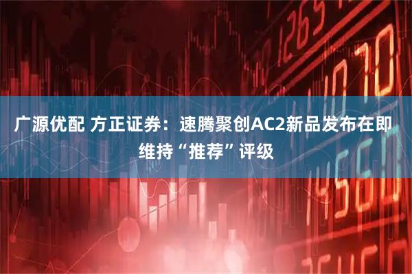 广源优配 方正证券：速腾聚创AC2新品发布在即 维持“推荐”评级