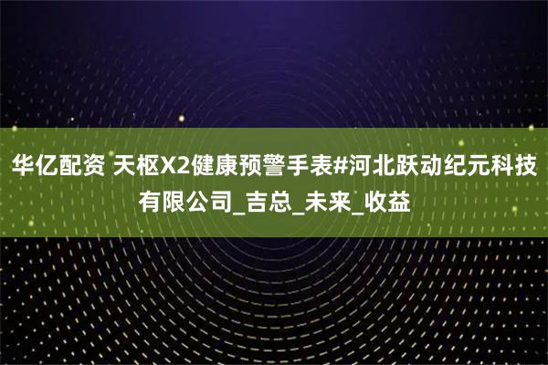 华亿配资 天枢X2健康预警手表#河北跃动纪元科技有限公司_吉总_未来_收益