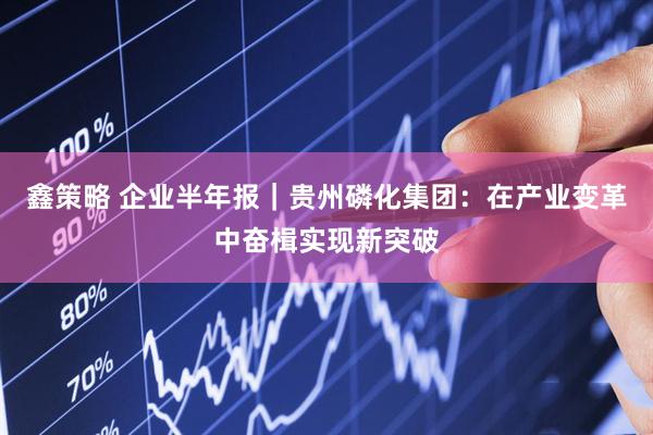 鑫策略 企业半年报｜贵州磷化集团：在产业变革中奋楫实现新突破