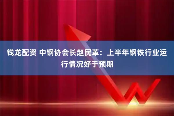 钱龙配资 中钢协会长赵民革：上半年钢铁行业运行情况好于预期