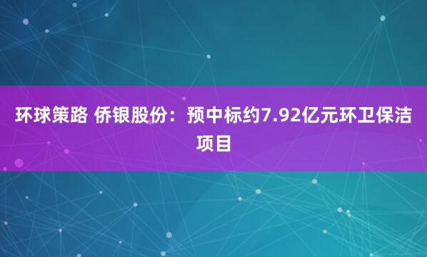 环球策路 侨银股份：预中标约7.92亿元环卫保洁项目