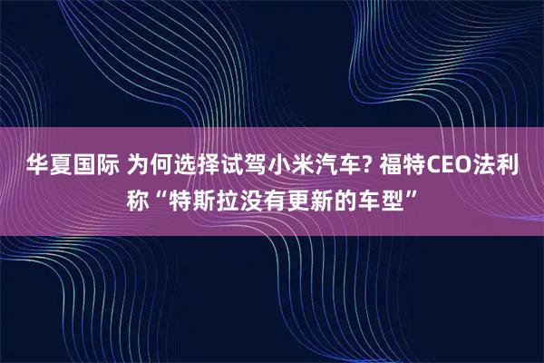 华夏国际 为何选择试驾小米汽车? 福特CEO法利称“特斯拉没有更新的车型”