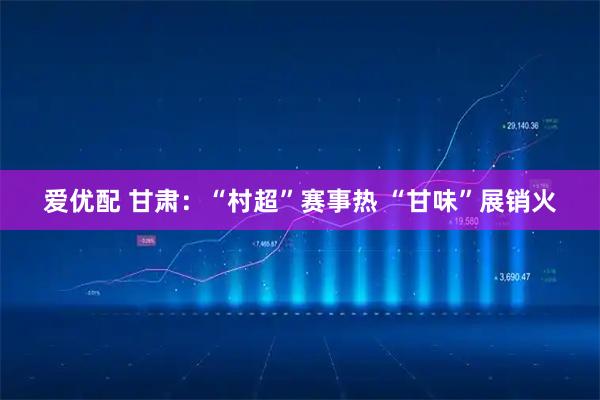 爱优配 甘肃：“村超”赛事热 “甘味”展销火