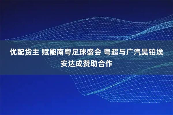 优配货主 赋能南粤足球盛会 粤超与广汽昊铂埃安达成赞助合作
