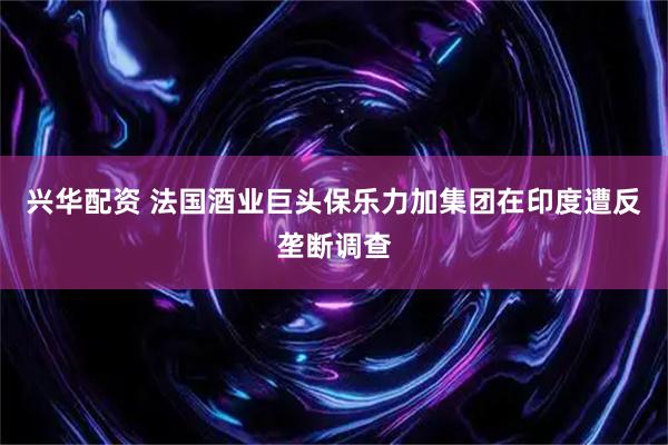 兴华配资 法国酒业巨头保乐力加集团在印度遭反垄断调查
