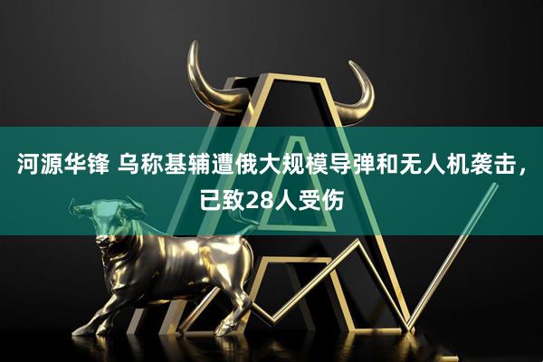河源华锋 乌称基辅遭俄大规模导弹和无人机袭击，已致28人受伤