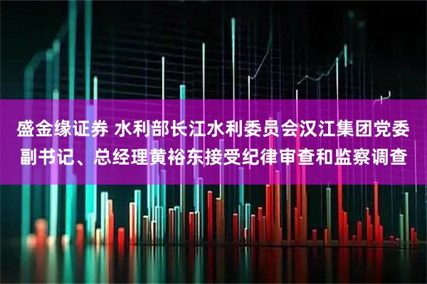 盛金缘证券 水利部长江水利委员会汉江集团党委副书记、总经理黄裕东接受纪律审查和监察调查