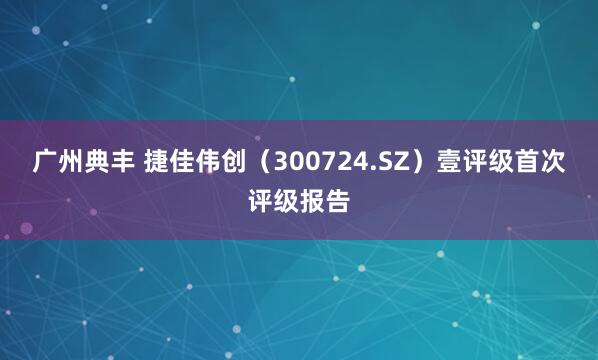 广州典丰 捷佳伟创（300724.SZ）壹评级首次评级报告