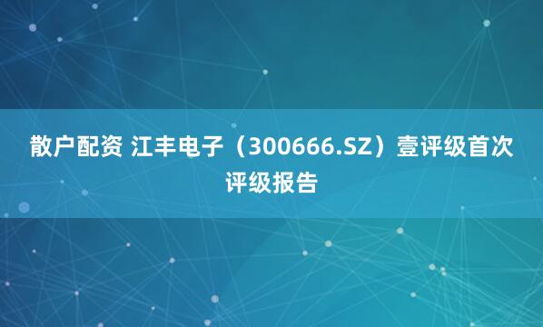 散户配资 江丰电子（300666.SZ）壹评级首次评级报告