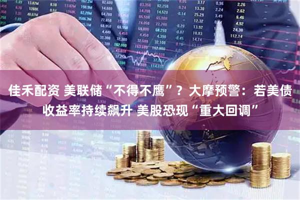 佳禾配资 美联储“不得不鹰”?大摩预警:若美债收益率持续飙升 美股恐现“重大回调”