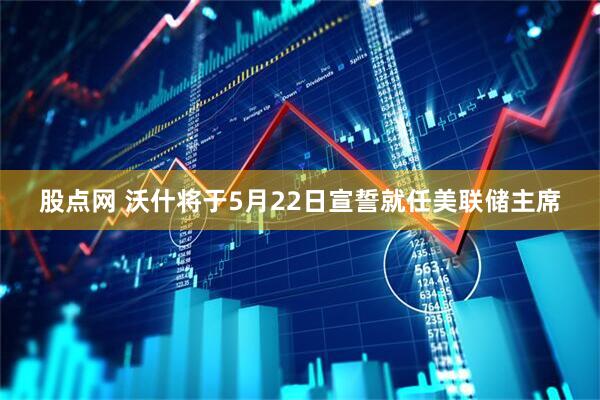 股点网 沃什将于5月22日宣誓就任美联储主席