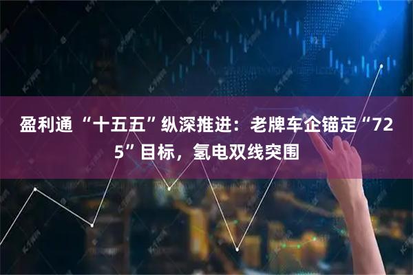 盈利通 “十五五”纵深推进：老牌车企锚定“725”目标，氢电双线突围