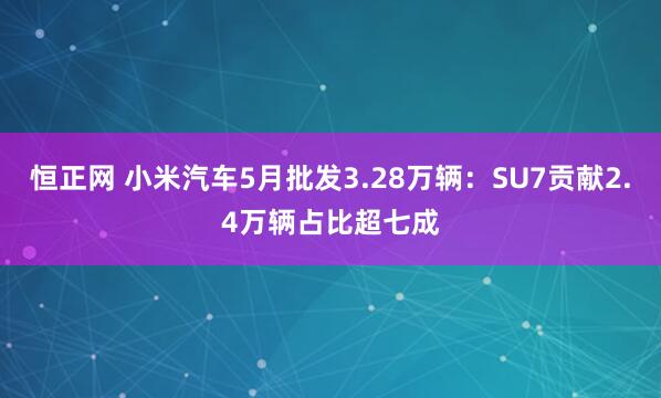 恒正网 小米汽车5月批发3.28万辆：SU7贡献2.4万辆占比超七成