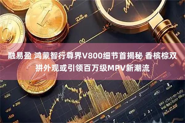 融易盈 鸿蒙智行尊界V800细节首揭秘 香槟棕双拼外观或引领百万级MPV新潮流