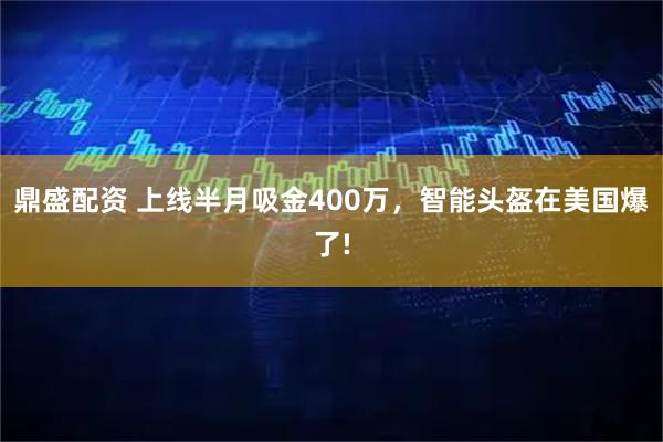 鼎盛配资 上线半月吸金400万，智能头盔在美国爆了!