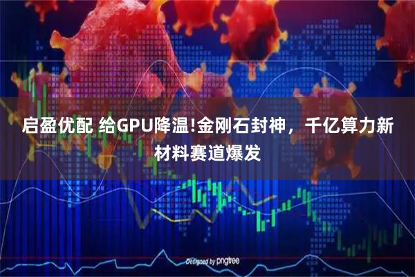 启盈优配 给GPU降温!金刚石封神，千亿算力新材料赛道爆发