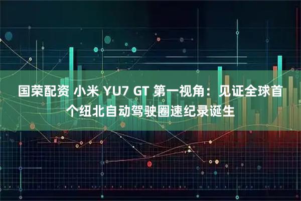 国荣配资 小米 YU7 GT 第一视角：见证全球首个纽北自动驾驶圈速纪录诞生