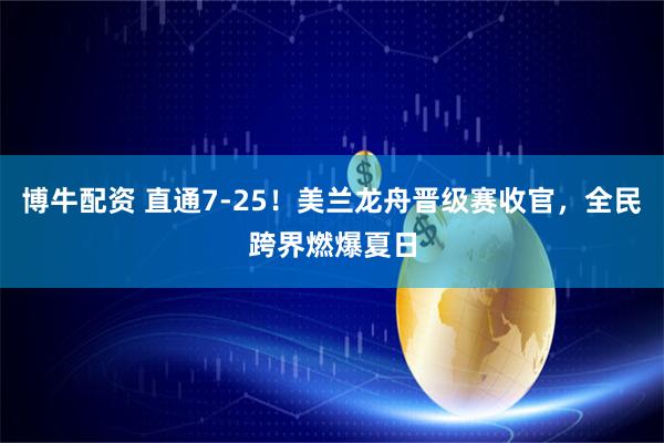 博牛配资 直通7-25！美兰龙舟晋级赛收官，全民跨界燃爆夏日