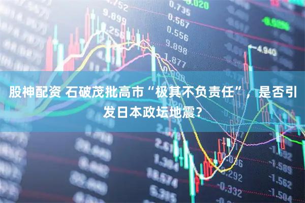 股神配资 石破茂批高市“极其不负责任”，是否引发日本政坛地震？